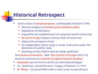 Historical Retrospect
 Kant’s vision of ‘perpetual peace, a philosophical sketch’ (1795)
 Idea of a league to promote peace between states
 Republican constitutions
 Argued for the establishment of a peaceful world community
 No secret treaty of peace having seeds of future war
 Reduce the prospects of war
 No independent states, large or small, shall come under the
dominion of another state
 Standing armies shall in time be totally abolished
The Geneva Convention- 1864 -The Concert of Europe (1814-15)
General consensus to maintain European balance of power
 Roosevelt was the first to call for an international league
 G.L. Dickinson, coined the term "League of Nations" in 1914
 W. Wilson - US joined WW-I with a moto ‘a war to end all wars’
 