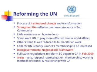 Reforming the UN
 Process of institutional change and transformation
 Strengthen GA -reflects common conscience of Int.
Community
 Little consensus on how to do so
 Some want UN to play more effective role in world affairs
 Others want its role reduced to humanitarian work
 Calls for UN Security Council's membership to be increased
 Intergovernmental Negotiations Framework
 Full-scale negotiations to reform SC began in GA in Feb 2009
 Areas - veto, regional representation, membership, working
methods of council & relationship with GA
 