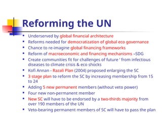 Reforming the UN
 Underserved by global financial architecture
 Reforms needed for democratization of global eco governance
 Chance to re-imagine global financing frameworks
 Reform of macroeconomic and financing mechanisms –SDG
 Create communities fit for challenges of future ‘ from infectious
diseases to climate crisis & eco shocks
 Kofi Annan - Razali Plan (2004) proposed enlarging the SC
 3 stage plan to reform the SC by increasing membership from 15
to 24
 Adding 5 new permanent members (without veto power)
 Four new non-permanent member
 New SC will have to be endorsed by a two-thirds majority from
over 190 members of the UN
 Veto-bearing permanent members of SC will have to pass the plan
 