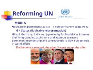 Reforming UN
Model A
Increase in permanent seats 5 -11 non-permanent seats 10-13
G 4 States (Equitable representation)
Brazil, Germany, India and Japan lobby for Model A as it serves
their long-standing aspirations and attempts to secure
permanent membership and consequently to play a bigger role
in world affairs
If either one is rejected, the other 3 won’t accept the offer
 