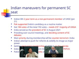 Indian maneuvers for permanent SC
seat
 Indian 8th 2 year term as a non-permanent member of UNSC (Jan
21)
 Pak supported India’s candidacy as a routine matter
 Got 184 votes of the total 192 votes – needs 2/3rd
majority of UNGA
 India served as the president of SC in August 2021
 Presiding over council meetings, and deciding content of SC
debates
 Main priority during membership will be counter-terrorism :India
 Indian attempt to push for reforms & solidify its image as major
power
 Getting permanent membership of UNSC is on the agenda
 India should have permanent membership in UNSC : POTUS
 Pakistan and India trade barbs at the UNGA
 