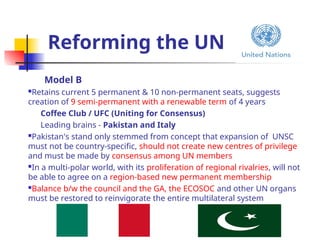 Reforming the UN
Model B
Retains current 5 permanent & 10 non-permanent seats, suggests
creation of 9 semi-permanent with a renewable term of 4 years
Coffee Club / UFC (Uniting for Consensus)
Leading brains - Pakistan and Italy
Pakistan's stand only stemmed from concept that expansion of UNSC
must not be country-specific, should not create new centres of privilege
and must be made by consensus among UN members
In a multi-polar world, with its proliferation of regional rivalries, will not
be able to agree on a region-based new permanent membership
Balance b/w the council and the GA, the ECOSOC and other UN organs
must be restored to reinvigorate the entire multilateral system
 
