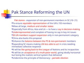 Pak Stance Reforming the UN
Pak stance - expansion of non-permanent members in SC (10- 21)
To ensure equitable representation of the UN’s 193 members
Allow all large, medium and smaller states
Especially from Africa, Asia and LA — to have a say in decision-making
Underrepresented and complain of having no say in key int issues
30 UN members support expansion only in non-permanent category
China also backs this proposal
Enhance the balance between the P5 & non-permanent members
Expanding SC means making UN less able to act in crisis needing
immediate collective response
It will be like going back to the League of Nations and its incapacities
It will be an acceptance of a multi-polar world, going ideally horizontal
but losing the realistic vertical system that delivered
Undermine the principle of Democracy – periodic election
 