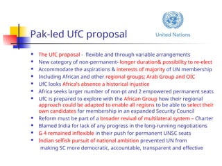 Pak-led UfC proposal
 The UfC proposal - flexible and through variable arrangements
 New category of non-permanent- longer duration& possibility to re-elect
 Accommodate the aspirations & interests of majority of UN membership
 Including African and other regional groups; Arab Group and OIC
 UfC looks Africa’s absence a historical injustice
 Africa seeks larger number of non-pt and 2 empowered permanent seats
 UfC is prepared to explore with the African Group how their regional
approach could be adapted to enable all regions to be able to select their
own candidates for membership in an expanded Security Council
 Reform must be part of a broader revival of multilateral system – Charter
 Blamed India for lack of any progress in the long-running negotiations
 G 4 remained inflexible in their push for permanent UNSC seats
 Indian selfish pursuit of national ambition prevented UN from
making SC more democratic, accountable, transparent and effective
 