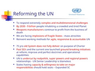Reforming the UN
 To respond extremely complex and multidimensional challenges
 By 2030 - 9 billion people inhabiting a crowded and tired Planet
 Weapons manufacturers continue to profit from the business of
death
 We are facing implosions of fragile States - mass atrocities
 Reinvent working methods for agile, responsive & accountable UN
 75 yro old System does not fully deliver on purpose of Charter
 Past SG’s and the current one launched ground breaking initiatives
at reform, improve and perfect doctrines and operational
capabilities
 UN is undercut by realpolitik, super powers and regional powers
relationships - UN Senior Leadership is blameless
 States having capacity & willingness to take on major
responsibilities should hold seats – Expanded SC
 