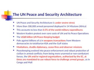 The UN Peace and Security Architecture
 UN Peace and Security Architecture is under severe stress
 More than 100,000 armed personnel deployed in 14 Missions (Africa)
 This accounts to less than 0.5% of the world military expenditures
 Western leaders protest over core costs of UN and its Peace Operations
 The US$8 billion UN Peace-Keeping budget
 Pale against billions of $ in weapons transactions from Western
democracies to totalitarian KSA and the Gulf states
 Mediations, shuttle diplomacy, cease-fires and observer missions
 Peacekeeping evolved into peace enforcement and robust protection of
civilian in armed conflicts; from being mere unarmed or non-combatant
forces, the UN and/or regional organizations, authorized by the SC, at
times are mandated to use robust force to challenge armed groups, as in
Congo and Mali
 