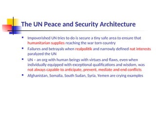 The UN Peace and Security Architecture
 Impoverished UN tries to do is secure a tiny safe area to ensure that
humanitarian supplies reaching the war torn country
 Failures and betrayals when realpolitik and narrowly defined nat interests
paralyzed the UN
 UN – an org with human beings with virtues and flaws, even when
individually equipped with exceptional qualifications and wisdom, was
not always capable to anticipate, prevent, mediate and end conflicts
 Afghanistan, Somalia, South Sudan, Syria, Yemen are crying examples
 