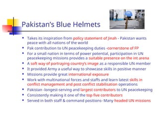Pakistan’s Blue Helmets
 Takes its inspiration from policy statement of Jinah - Pakistan wants
peace with all nations of the world
 Pak contribution to UN peacekeeping duties -cornerstone of FP
 For a small nation in terms of power potential, participation in UN
peacekeeping missions provides a suitable presence on the int arena
 A soft way of portraying country’s image as a responsible UN member
 It provided Army a useful way to showcase skills in positive manner
 Missions provide great international exposure
 Work with multinational forces and staffs and learn latest skills in
conflict management and post conflict stabilisation operations
 Pakistan -longest-serving and largest contributors to UN peacekeeping
 Consistently making it one of the top five contributors
 Served in both staff & command positions- Many headed UN missions
 