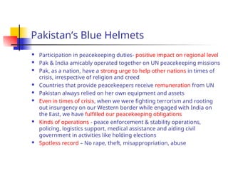 Pakistan’s Blue Helmets
 Participation in peacekeeping duties- positive impact on regional level
 Pak & India amicably operated together on UN peacekeeping missions
 Pak, as a nation, have a strong urge to help other nations in times of
crisis, irrespective of religion and creed
 Countries that provide peacekeepers receive remuneration from UN
 Pakistan always relied on her own equipment and assets
 Even in times of crisis, when we were fighting terrorism and rooting
out insurgency on our Western border while engaged with India on
the East, we have fulfilled our peacekeeping obligations
 Kinds of operations - peace enforcement & stability operations,
policing, logistics support, medical assistance and aiding civil
government in activities like holding elections
 Spotless record – No rape, theft, misappropriation, abuse
 