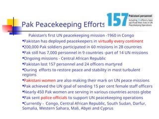 Pak Peacekeeping Efforts
Pakistan’s first UN peacekeeping mission -1960 in Congo
Pakistan has deployed peacekeepers in virtually every continent
200,000 Pak soldiers participated in 60 missions in 28 countries
Pak still has 7,000 personnel in 9 countries -part of 14 UN missions
Ongoing missions - Central African Republic
Pakistan lost 157 personnel and 24 officers martyred
During efforts to restore peace and stability in most turbulent
regions
Pakistani women are also making their mark on UN peace missions
Pak achieved the UN goal of sending 15 per cent female staff officers
Nearly 450 Pak women are serving in various countries across globe
Pak sent police officials to support UN peacekeeping operations
Currently - Congo, Central African Republic, South Sudan, Darfur,
Somalia, Western Sahara, Mali, Abyei and Cyprus
 