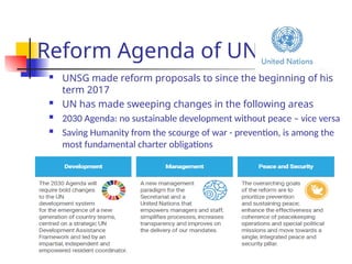 Reform Agenda of UN
 UNSG made reform proposals to since the beginning of his
term 2017
 UN has made sweeping changes in the following areas
 2030 Agenda: no sustainable development without peace – vice versa
 Saving Humanity from the scourge of war - prevention, is among the
most fundamental charter obligations
 It resides in the raison d’être of the organization
 