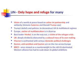 UN– Only hope and refuge for many
 Vision of a world at peace based on active int partnership and
solidarity (Antonio Guterres and Donald Trump case)
 Trump’s beliefs and policies: to deconstruct UN & multilateral regimes
 Europe, anchor of multilateralism is in disarray
 Best leader Merkel, is on the way out, a victim of the refugee crisis
 UK: deeply divided & distracted by a colossal mess of its own making
 Macron is confronted with serious domestic political challenges
 Racism, anti-semitism and fascism are on the rise across Europe
 BRICS - once viewed as a counterweight to the old US-dominated
Western alliance has had to scale down its global ambitions
 