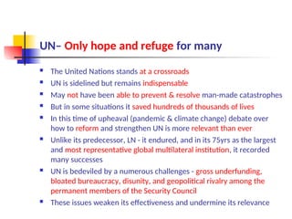 UN– Only hope and refuge for many
 The United Nations stands at a crossroads
 UN is sidelined but remains indispensable
 May not have been able to prevent & resolve man-made catastrophes
 But in some situations it saved hundreds of thousands of lives
 In this time of upheaval (pandemic & climate change) debate over
how to reform and strengthen UN is more relevant than ever
 Unlike its predecessor, LN - it endured, and in its 75yrs as the largest
and most representative global multilateral institution, it recorded
many successes
 UN is bedeviled by a numerous challenges - gross underfunding,
bloated bureaucracy, disunity, and geopolitical rivalry among the
permanent members of the Security Council
 These issues weaken its effectiveness and undermine its relevance
 