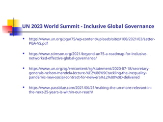 UN 2023 World Summit - Inclusive Global Governance
 https://www.un.org/pga/75/wp-content/uploads/sites/100/2021/03/Letter-
PGA-VS.pdf
 https://www.stimson.org/2021/beyond-un75-a-roadmap-for-inclusive-
networked-effective-global-governance/
 https://www.un.org/sg/en/content/sg/statement/2020-07-18/secretary-
generals-nelson-mandela-lecture-%E2%80%9Ctackling-the-inequality-
pandemic-new-social-contract-for-new-era%E2%80%9D-delivered
 https://www.passblue.com/2021/06/21/making-the-un-more-relevant-in-
the-next-25-years-is-within-our-reach/
 