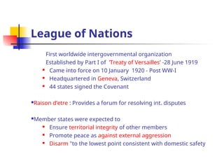 League of Nations
First worldwide intergovernmental organization
Established by Part I of ’Treaty of Versailles’ -28 June 1919
 Came into force on 10 January 1920 - Post WW-I
 Headquartered in Geneva, Switzerland
 44 states signed the Covenant
Raison d’etre : Provides a forum for resolving int. disputes
Member states were expected to
 Ensure territorial integrity of other members
 Promote peace as against external aggression
 Disarm "to the lowest point consistent with domestic safety
 