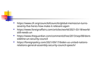  https://www.cfr.org/councilofcouncils/global-memos/un-turns-
seventy-five-heres-how-make-it-relevant-again
 https://www.foreignaffairs.com/articles/world/2021-03-18/world-
still-needs-un
 https://www.theguardian.com/commentisfree/2013/sep/08/dont-
sideline-un-security-council
 https://foreignpolicy.com/2021/09/17/biden-us-united-nations-
relations-general-assembly-security-council-speech/
 