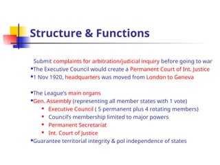 Structure & Functions
Submit complaints for arbitration/judicial inquiry before going to war
The Executive Council would create a Permanent Court of Int. Justice
1 Nov 1920, headquarters was moved from London to Geneva
The League’s main organs
Gen. Assembly (representing all member states with 1 vote)
 Executive Council ( 5 permanent plus 4 rotating members)
 Council’s membership limited to major powers
 Permanent Secretariat
 Int. Court of Justice
Guarantee territorial integrity & pol independence of states
 