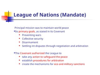 League of Nations (Mandate)
Principal mission was to maintain world peace
Its primary goals, as stated in its Covenant
 Preventing wars
 Collective security
 Disarmament
 Settling int disputes through negotiation and arbitration
The Covenant authorized the League to
 take any action to safeguard the peace
 establish procedures for arbitration
 create the mechanisms for eco and military sanctions
 