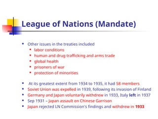 League of Nations (Mandate)
 Other issues in the treaties included
 labor conditions
 human and drug trafficking and arms trade
 global health
 prisoners of war
 protection of minorities
 At its greatest extent from 1934 to 1935, it had 58 members
 Soviet Union was expelled in 1939, following its invasion of Finland
 Germany and Japan voluntarily withdrew in 1933, Italy left in 1937
 Sep 1931 – Japan assault on Chinese Garrison
 Japan rejected LN Commission's findings and withdrew in 1933
 