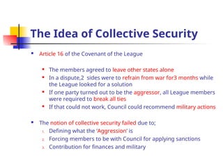The Idea of Collective Security
 Article 16 of the Covenant of the League
 The members agreed to leave other states alone
 In a dispute,2 sides were to refrain from war for3 months while
the League looked for a solution

If one party turned out to be the aggressor, all League members
were required to break all ties

If that could not work, Council could recommend military actions
 The notion of collective security failed due to;
1. Defining what the ‘Aggression’ is
2. Forcing members to be with Council for applying sanctions
3. Contribution for finances and military
 