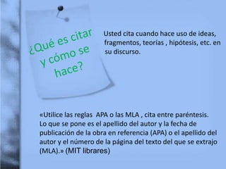Usted cita cuando hace uso de ideas,
fragmentos, teorías , hipótesis, etc. en
su discurso.
«Utilice las reglas APA o las MLA , cita entre paréntesis.
Lo que se pone es el apellido del autor y la fecha de
publicación de la obra en referencia (APA) o el apellido del
autor y el número de la página del texto del que se extrajo
(MLA).» (MIT librares)
 