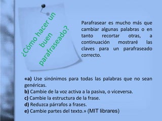 Parafrasear es mucho más que
cambiar algunas palabras o en
tanto recortar otras, a
continuación mostraré las
claves para un parafraseado
correcto.
«a) Use sinónimos para todas las palabras que no sean
genéricas.
b) Cambie de la voz activa a la pasiva, o viceversa.
c) Cambie la estructura de la frase.
d) Reduzca párrafos a frases.
e) Cambie partes del texto.» (MIT librares)
 