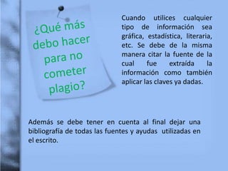 Cuando utilices cualquier
tipo de información sea
gráfica, estadística, literaria,
etc. Se debe de la misma
manera citar la fuente de la
cual fue extraída la
información como también
aplicar las claves ya dadas.
Además se debe tener en cuenta al final dejar una
bibliografía de todas las fuentes y ayudas utilizadas en
el escrito.
 