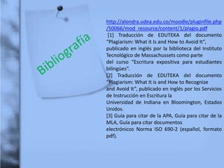 http://alondra.udea.edu.co/moodle/pluginfile.php
/50066/mod_resource/content/1/plagio.pdf
[1] Traducción de EDUTEKA del documento
“Plagiarism: What it Is and How to Avoid It”,
publicado en inglés por la biblioteca del Instituto
Tecnológico de Massachussets como parte
del curso “Escritura expositiva para estudiantes
bilingües”.
[2] Traducción de EDUTEKA del documento
“Plagiarism: What It is and How to Recognize
and Avoid It”, publicado en inglés por los Servicios
de Instrucción en Escritura la
Universidad de Indiana en Bloomington, Estados
Unidos.
[3] Guía para citar de la APA, Guía para citar de la
MLA, Guía para citar documentos
electrónicos Norma ISO 690-2 (español, formato
pdf).
 