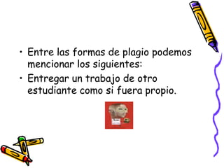 Entre las formas de plagio podemos mencionar los siguientes:Entregar un trabajo de otro estudiante como si fuera propio.