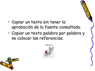 Copiar un texto sin tener la aprobación de la fuente consultada.Copiar un texto palabra por palabra y no colocar las referencias.