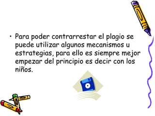 Para poder contrarrestar el plagio se puede utilizar algunos mecanismos u estrategias, para ello es siempre mejor empezar del principio es decir con los niños.