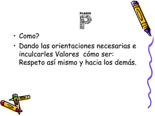 Como?Dando las orientaciones necesarias e inculcarles Valores  cómo ser: Respeto así mismo y hacia los demás.