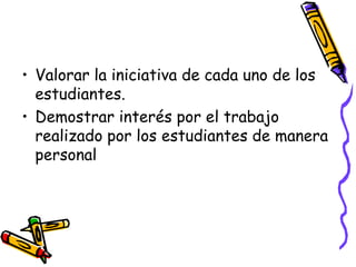Valorar la iniciativa de cada uno de los estudiantes.Demostrar interés por el trabajo realizado por los estudiantes de manera personal
