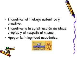Incentivar al trabajo autentico y creativo.Incentivar a la construcción de ideas propias y el respeto al mismo.Apoyar la integridad académica.