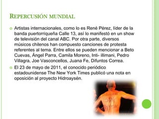 REPERCUSIÓN MUNDIAL
   Artistas internacionales, como lo es René Pérez, líder de la
    banda puertorriqueña Calle 13, así lo manifestó en un show
    de televisión del canal ABC. Por otra parte, diversos
    músicos chilenos han compuesto canciones de protesta
    referentes al tema. Entre ellos se pueden mencionar a Beto
    Cuevas, Ángel Parra, Camila Moreno, Inti- illimani, Pedro
    Villagra, Joe Vasconcellos, Juana Fe, Difuntos Correa.
   El 23 de mayo de 2011, el conocido periódico
    estadounidense The New York Times publicó una nota en
    oposición al proyecto Hidroaysén.
 