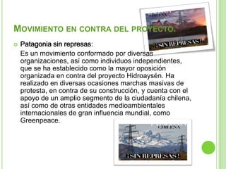 MOVIMIENTO EN CONTRA DEL PROYECTO.
   Patagonia sin represas:
    Es un movimiento conformado por diversas
    organizaciones, así como individuos independientes,
    que se ha establecido como la mayor oposición
    organizada en contra del proyecto Hidroaysén. Ha
    realizado en diversas ocasiones marchas masivas de
    protesta, en contra de su construcción, y cuenta con el
    apoyo de un amplio segmento de la ciudadanía chilena,
    así como de otras entidades medioambientales
    internacionales de gran influencia mundial, como
    Greenpeace.
 