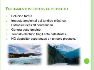 FUNDAMENTOS CONTRA EL PROYECTO
1.   Solución tardía.
2.   Impacto ambiental del tendido eléctrico.
3.   Hidroeléctricas SI contaminan.
4.   Genera poco empleo.
5.   Tendido eléctrico frágil ante catástrofes.
6.   NO depositar esperanzas en un solo proyecto.
 