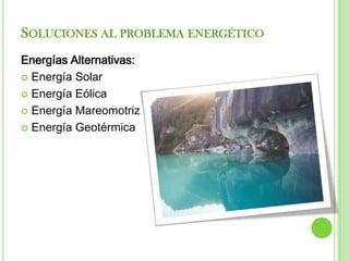 SOLUCIONES AL PROBLEMA ENERGÉTICO
Energías Alternativas:
 Energía Solar

 Energía Eólica

 Energía Mareomotriz

 Energía Geotérmica
 