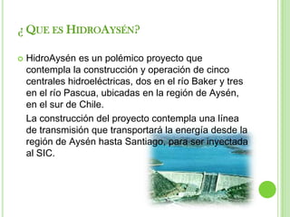¿ QUE ES HIDROAYSÉN?

   HidroAysén es un polémico proyecto que
    contempla la construcción y operación de cinco
    centrales hidroeléctricas, dos en el río Baker y tres
    en el río Pascua, ubicadas en la región de Aysén,
    en el sur de Chile.
    La construcción del proyecto contempla una línea
    de transmisión que transportará la energía desde la
    región de Aysén hasta Santiago, para ser inyectada
    al SIC.
 