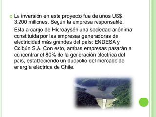    La inversión en este proyecto fue de unos US$
    3.200 millones. Según la empresa responsable.
    Esta a cargo de Hidroaysén una sociedad anónima
    constituida por las empresas generadoras de
    electricidad más grandes del país: ENDESA y
    Colbún S.A. Con esto, ambas empresas pasarán a
    concentrar el 80% de la generación eléctrica del
    país, estableciendo un duopolio del mercado de
    energía eléctrica de Chile.
 