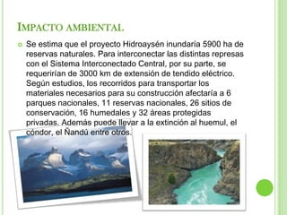 IMPACTO AMBIENTAL
   Se estima que el proyecto Hidroaysén inundaría 5900 ha de
    reservas naturales. Para interconectar las distintas represas
    con el Sistema Interconectado Central, por su parte, se
    requerirían de 3000 km de extensión de tendido eléctrico.
    Según estudios, los recorridos para transportar los
    materiales necesarios para su construcción afectaría a 6
    parques nacionales, 11 reservas nacionales, 26 sitios de
    conservación, 16 humedales y 32 áreas protegidas
    privadas. Además puede llevar a la extinción al huemul, el
    cóndor, el Ñandú entre otros.
 