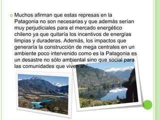    Muchos afirman que estas represas en la
    Patagonia no son necesarias y que además serían
    muy perjudiciales para el mercado energético
    chileno ya que quitaría los incentivos de energías
    limpias y duraderas. Además, los impactos que
    generaría la construcción de mega centrales en un
    ambiente poco intervenido como es la Patagonia es
    un desastre no sólo ambiental sino que social para
    las comunidades que viven ahí.
 