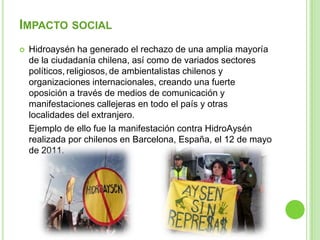 IMPACTO SOCIAL
   Hidroaysén ha generado el rechazo de una amplia mayoría
    de la ciudadanía chilena, así como de variados sectores
    políticos, religiosos, de ambientalistas chilenos y
    organizaciones internacionales, creando una fuerte
    oposición a través de medios de comunicación y
    manifestaciones callejeras en todo el país y otras
    localidades del extranjero.
    Ejemplo de ello fue la manifestación contra HidroAysén
    realizada por chilenos en Barcelona, España, el 12 de mayo
    de 2011.
 
