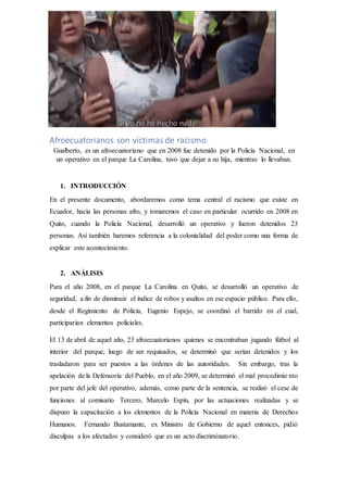 Afroecuatorianos son víctimas de racismo
Gualberto, es un afroecuatoriano que en 2008 fue detenido por la Policía Nacional, en
un operativo en el parque La Carolina, tuvo que dejar a su hija, mientras lo llevaban.
1. INTRODUCCIÓN
En el presente documento, abordaremos como tema central el racismo que existe en
Ecuador, hacia las personas afro, y tomaremos el caso en particular ocurrido en 2008 en
Quito, cuando la Policía Nacional, desarrolló un operativo y fueron detenidos 23
personas. Así también haremos referencia a la colonialidad del poder como una forma de
explicar este acontecimiento.
2. ANÁLISIS
Para el año 2008, en el parque La Carolina en Quito, se desarrolló un operativo de
seguridad, a fin de disminuir el índice de robos y asaltos en ese espacio público. Para ello,
desde el Regimiento de Policía, Eugenio Espejo, se coordinó el barrido en el cual,
participarían elementos policiales.
El 13 de abril de aquel año, 23 afroecuatorianos quienes se encontraban jugando fútbol al
interior del parque, luego de ser requisados, se determinó que serían detenidos y los
trasladaron para ser puestos a las órdenes de las autoridades. Sin embargo, tras la
apelación de la Defensoría del Pueblo, en el año 2009, se determinó el mal procedimie nto
por parte del jefe del operativo, además, como parte de la sentencia, se realizó el cese de
funciones al comisario Tercero, Marcelo Espín, por las actuaciones realizadas y se
dispuso la capacitación a los elementos de la Policía Nacional en materia de Derechos
Humanos. Fernando Bustamante, ex Ministro de Gobierno de aquel entonces, pidió
disculpas a los afectados y consideró que es un acto discriminatorio.
 
