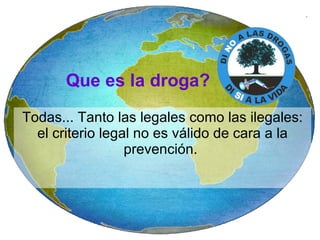 Que es la droga? Todas... Tanto las legales como las ilegales: el criterio legal no es válido de cara a la prevención.  