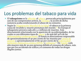 Los problemas del tabaco para vida
 El tabaquismo es la adicción al tabaco, provocada principalmente por
  uno de sus componentes activos, la nicotina; la acción de dicha
  sustancia acaba condicionando el abuso de su consumo.
 Según la Organización Mundial de la Salud el tabaco es la primera
  causa de invalidez y muerte prematura del mundo.[1] En Europa el
  tabaquismo provoca cada año 1,2 millones de muertes. Está
  directamente relacionado con la aparición de 29 enfermedades, de las
  cuales 10 son diferentes tipos de cáncer y de más del 50% de las
  enfermedades cardiovasculares. El fumar es directamente responsable
  de aproximadamente el 90 por ciento de las muertes por cáncer de
  pulmón y aproximadamente el 80-90 por ciento de la enfermedad
  pulmonar obstructiva crónica (EPOC) y enfisema.[2] En España cada
  año mueren más de 50.000 personas debido al consumo de tabaco, más
  que por los accidentes de tráfico y el consumo de todas las drogas
  ilegales juntas.
 