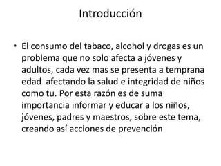 Introducción

• El consumo del tabaco, alcohol y drogas es un
  problema que no solo afecta a jóvenes y
  adultos, cada vez mas se presenta a temprana
  edad afectando la salud e integridad de niños
  como tu. Por esta razón es de suma
  importancia informar y educar a los niños,
  jóvenes, padres y maestros, sobre este tema,
  creando así acciones de prevención
 