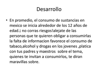 Desarrollo
• En promedio, el consumo de sustancias en
  mexico se inicia alrededor de los 12 años de
  edad.¡ no corras riesgos!alejate de las
  personas que te quieren obligar a consumirlas
  la falta de informacion favorece el consumo de
  tabaco,alcohol y drogas en los jovenes ,platica
  con tus padres y maestros sobre el tema,
  quienes te invitan a consumirlos, te diran
  maravillas sobre.
 