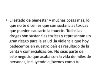 • El estado de bienestar y muchas cosas mas, lo
  que no te dicen es que son sustancias toxicas
  que pueden causarte la muerte. Todas las
  drogas son sustancias toxicas y representan un
  gran riesgo para la salud .la violencia que hoy
  padecemos en nuestro país es resultado de la
  venta y comercialización. No seas parte de
  este negocio que acaba con la vida de miles de
  personas, incluyendo a jóvenes como tu.
 