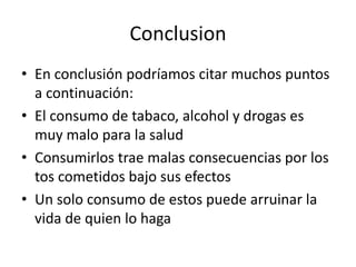Conclusion
• En conclusión podríamos citar muchos puntos
  a continuación:
• El consumo de tabaco, alcohol y drogas es
  muy malo para la salud
• Consumirlos trae malas consecuencias por los
  tos cometidos bajo sus efectos
• Un solo consumo de estos puede arruinar la
  vida de quien lo haga
 